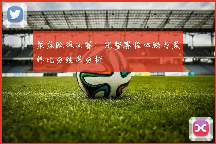 聚焦欧冠决赛：完整赛程回顾与最终比分结果分析