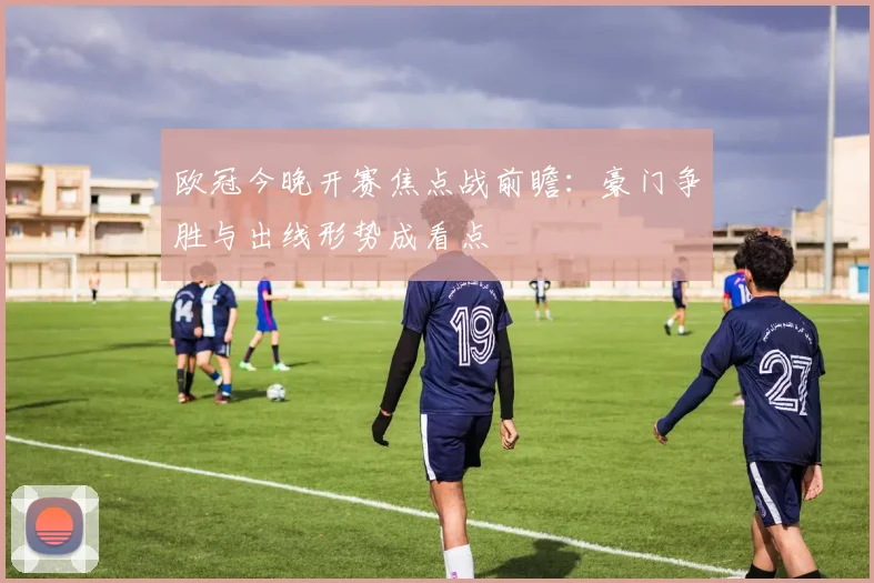 欧冠今晚开赛焦点战前瞻：豪门争胜与出线形势成看点