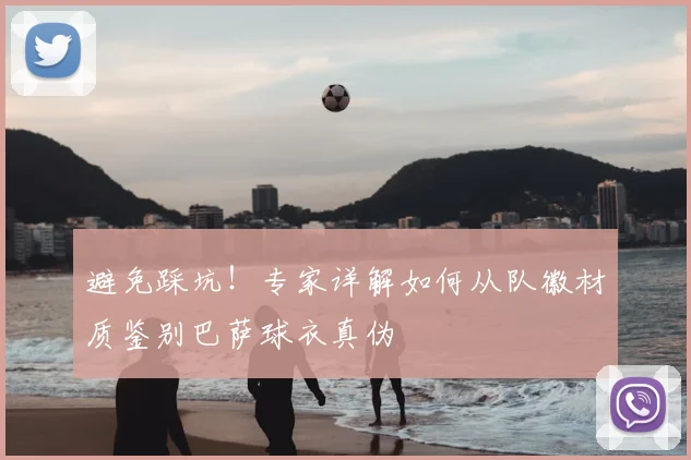 避免踩坑!专家详解如何从队徽材质鉴别巴萨球衣真伪