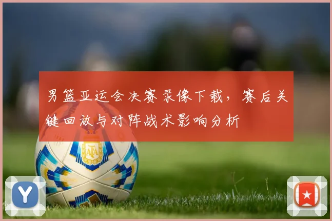 男篮亚运会决赛录像下载，赛后关键回放与对阵战术影响分析