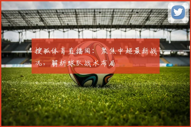 搜狐体育直播间：聚焦中超最新战况，解析球队战术布局