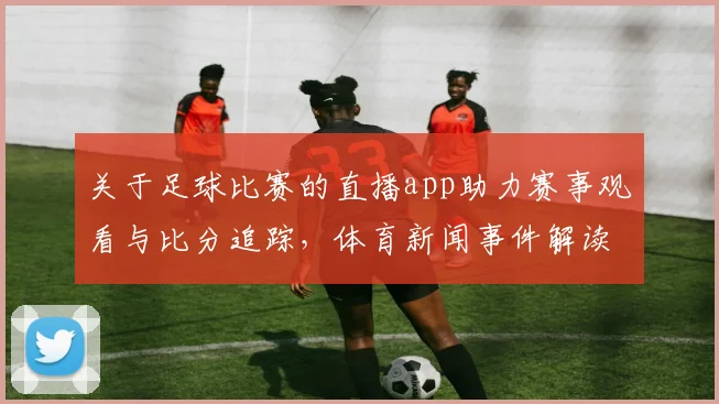 关于足球比赛的直播app助力赛事观看与比分追踪，体育新闻事件解读同步更新赛事进程