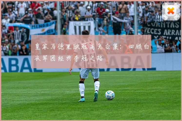 皇家马德里欧冠高光合集：回顾白衣军团经典夺冠之路