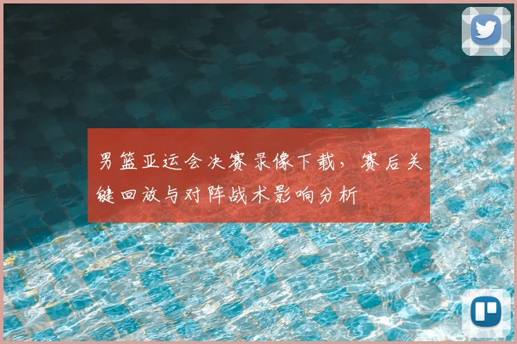 男篮亚运会决赛录像下载，赛后关键回放与对阵战术影响分析